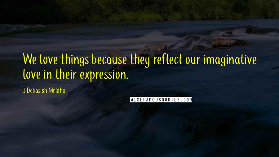 Debasish Mridha Quotes: We love things because they reflect our imaginative love in their expression.