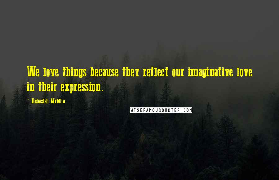 Debasish Mridha Quotes: We love things because they reflect our imaginative love in their expression.