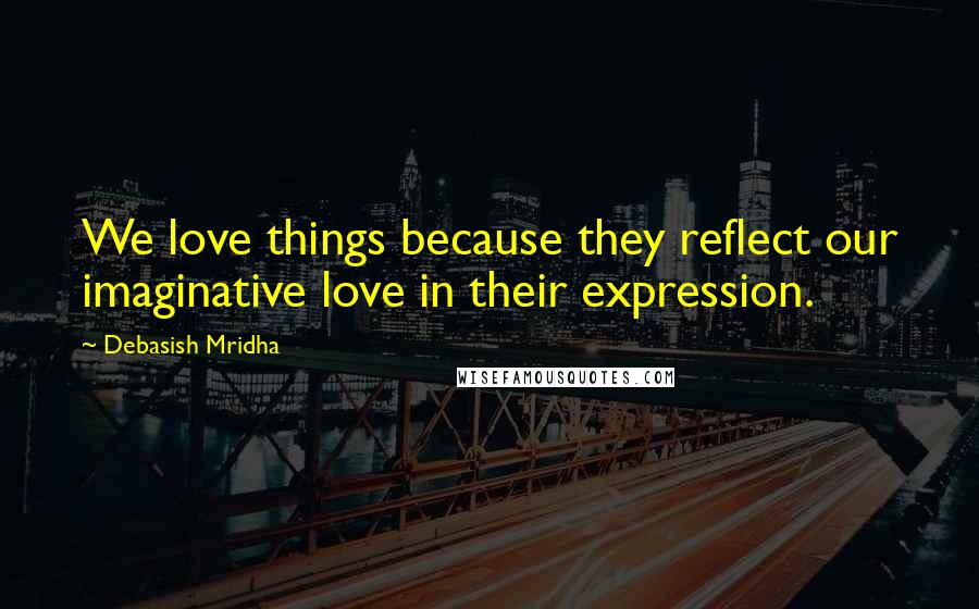 Debasish Mridha Quotes: We love things because they reflect our imaginative love in their expression.
