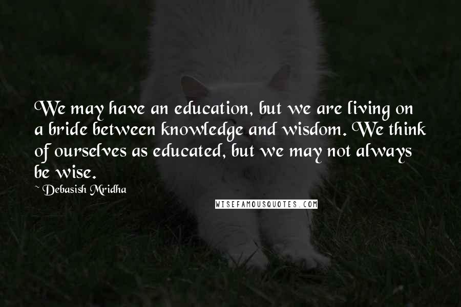 Debasish Mridha Quotes: We may have an education, but we are living on a bride between knowledge and wisdom. We think of ourselves as educated, but we may not always be wise.