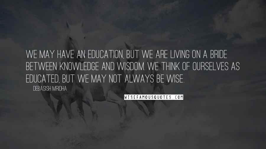 Debasish Mridha Quotes: We may have an education, but we are living on a bride between knowledge and wisdom. We think of ourselves as educated, but we may not always be wise.