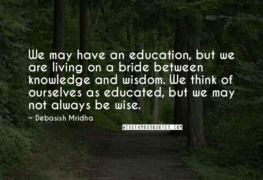 Debasish Mridha Quotes: We may have an education, but we are living on a bride between knowledge and wisdom. We think of ourselves as educated, but we may not always be wise.