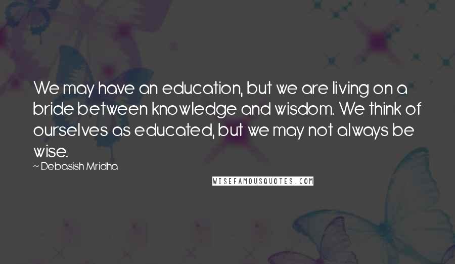 Debasish Mridha Quotes: We may have an education, but we are living on a bride between knowledge and wisdom. We think of ourselves as educated, but we may not always be wise.