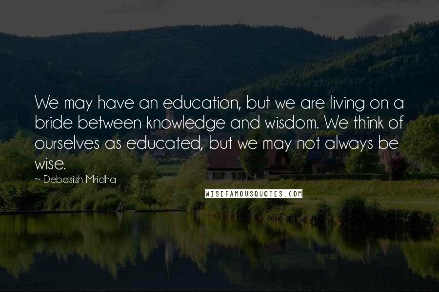 Debasish Mridha Quotes: We may have an education, but we are living on a bride between knowledge and wisdom. We think of ourselves as educated, but we may not always be wise.