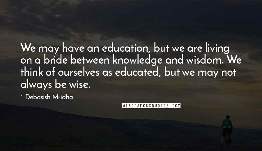 Debasish Mridha Quotes: We may have an education, but we are living on a bride between knowledge and wisdom. We think of ourselves as educated, but we may not always be wise.