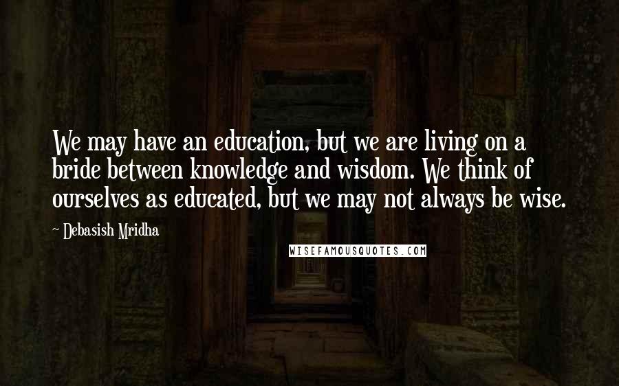 Debasish Mridha Quotes: We may have an education, but we are living on a bride between knowledge and wisdom. We think of ourselves as educated, but we may not always be wise.