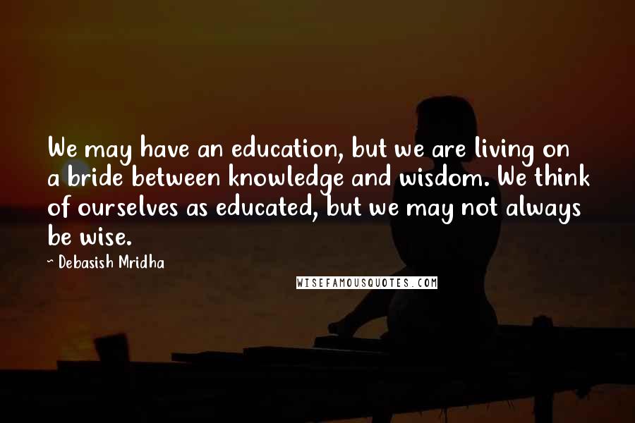 Debasish Mridha Quotes: We may have an education, but we are living on a bride between knowledge and wisdom. We think of ourselves as educated, but we may not always be wise.