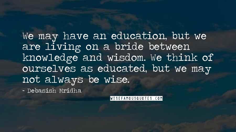 Debasish Mridha Quotes: We may have an education, but we are living on a bride between knowledge and wisdom. We think of ourselves as educated, but we may not always be wise.