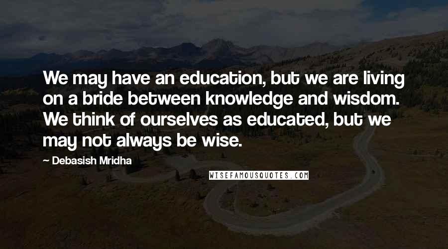 Debasish Mridha Quotes: We may have an education, but we are living on a bride between knowledge and wisdom. We think of ourselves as educated, but we may not always be wise.