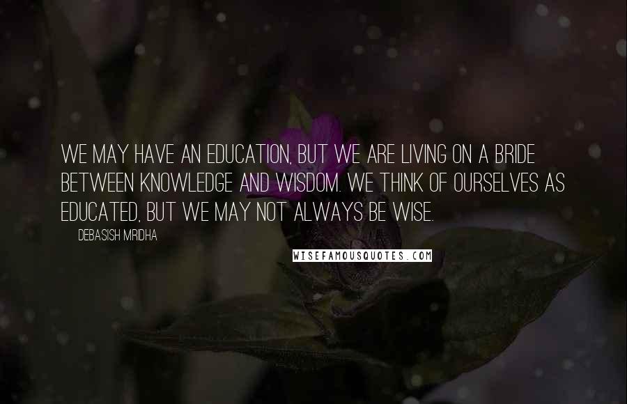 Debasish Mridha Quotes: We may have an education, but we are living on a bride between knowledge and wisdom. We think of ourselves as educated, but we may not always be wise.