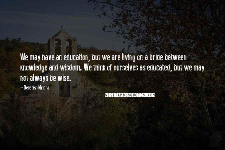 Debasish Mridha Quotes: We may have an education, but we are living on a bride between knowledge and wisdom. We think of ourselves as educated, but we may not always be wise.