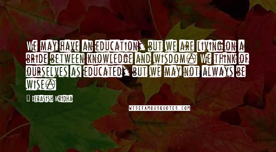 Debasish Mridha Quotes: We may have an education, but we are living on a bride between knowledge and wisdom. We think of ourselves as educated, but we may not always be wise.