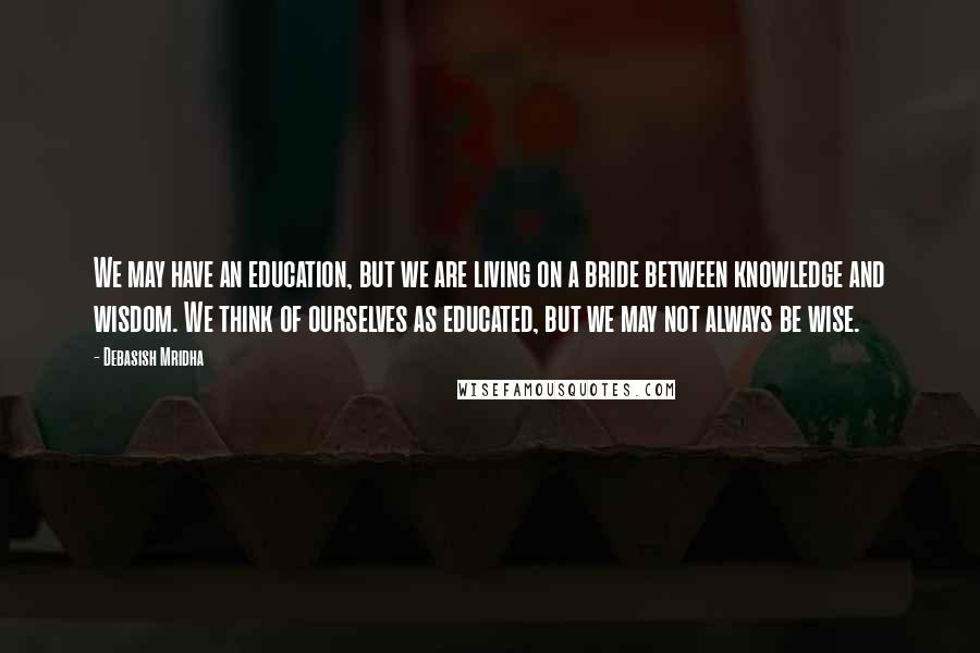 Debasish Mridha Quotes: We may have an education, but we are living on a bride between knowledge and wisdom. We think of ourselves as educated, but we may not always be wise.