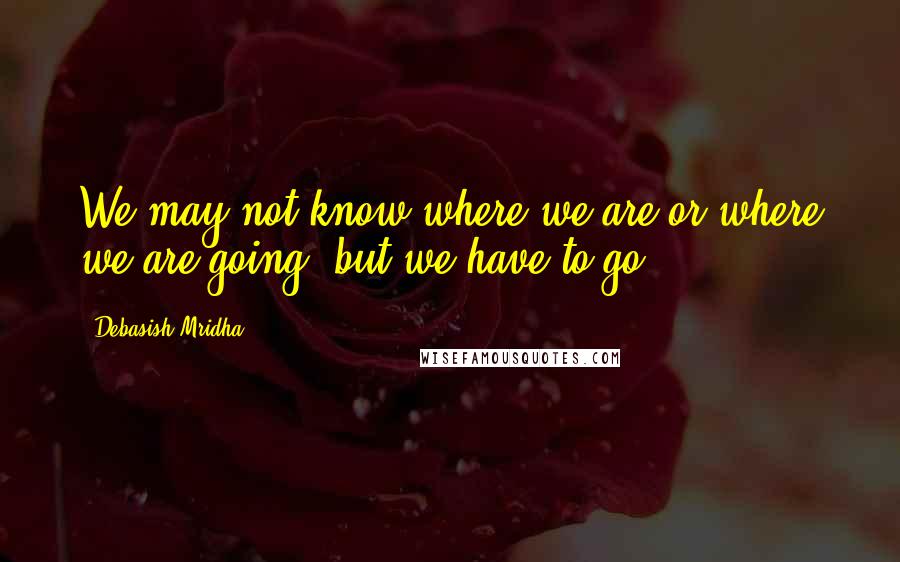 Debasish Mridha Quotes: We may not know where we are or where we are going, but we have to go.
