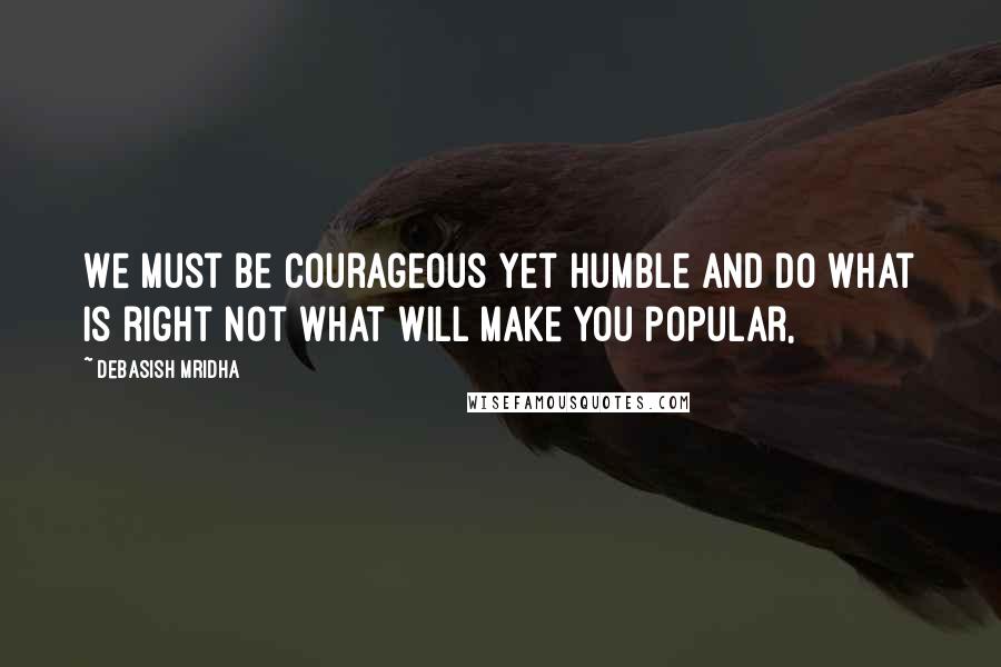 Debasish Mridha Quotes: We must be courageous yet humble and do what is right not what will make you popular,