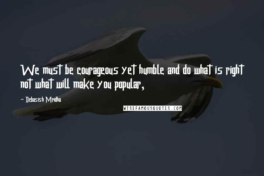 Debasish Mridha Quotes: We must be courageous yet humble and do what is right not what will make you popular,