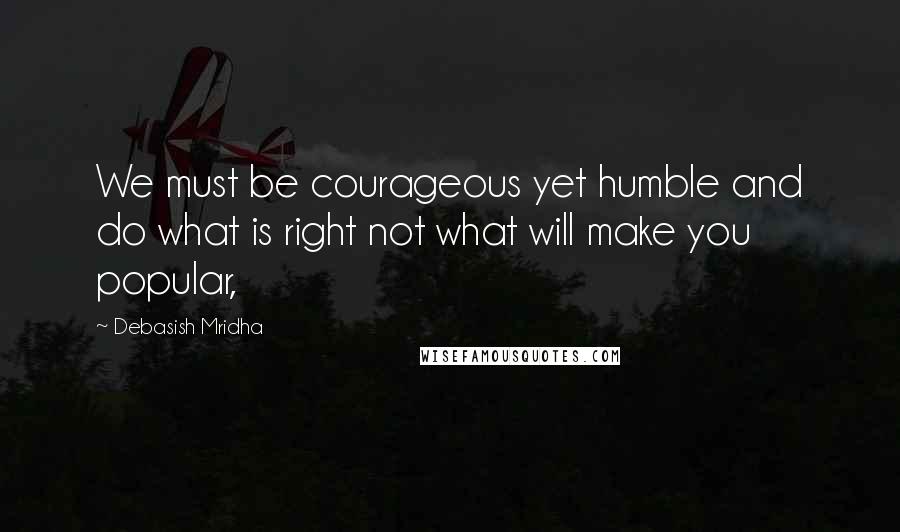 Debasish Mridha Quotes: We must be courageous yet humble and do what is right not what will make you popular,