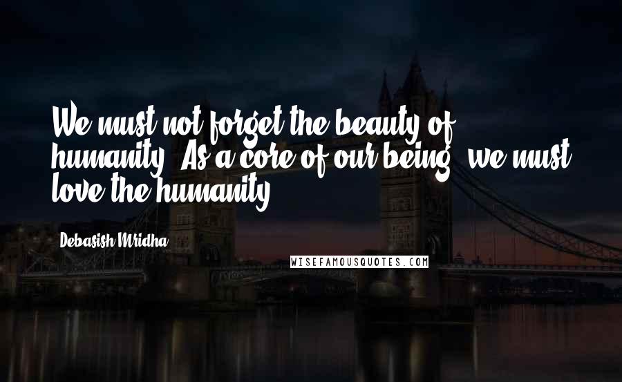 Debasish Mridha Quotes: We must not forget the beauty of humanity. As a core of our being, we must love the humanity.
