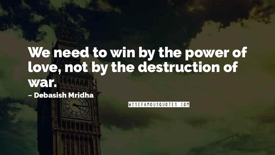 Debasish Mridha Quotes: We need to win by the power of love, not by the destruction of war.