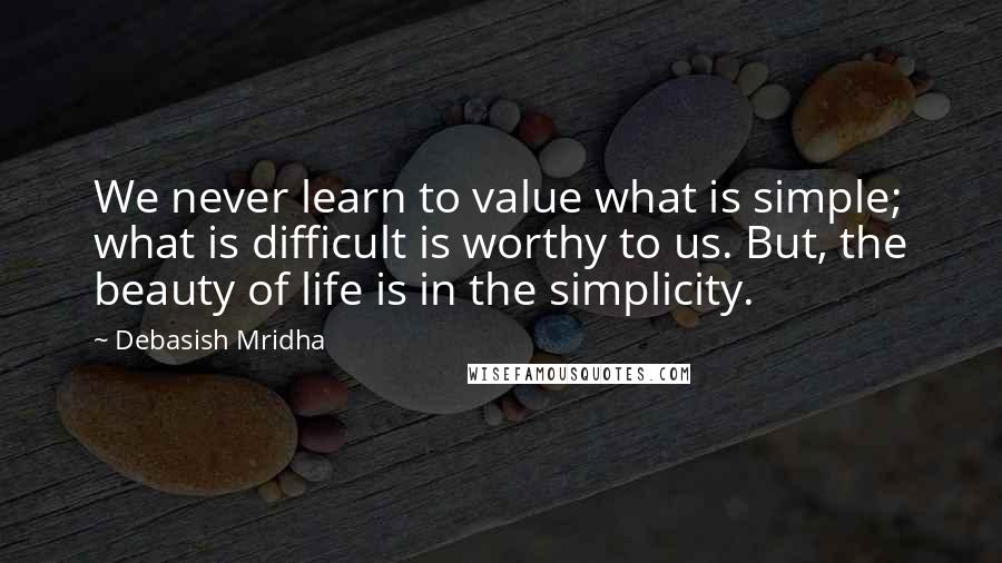 Debasish Mridha Quotes: We never learn to value what is simple; what is difficult is worthy to us. But, the beauty of life is in the simplicity.