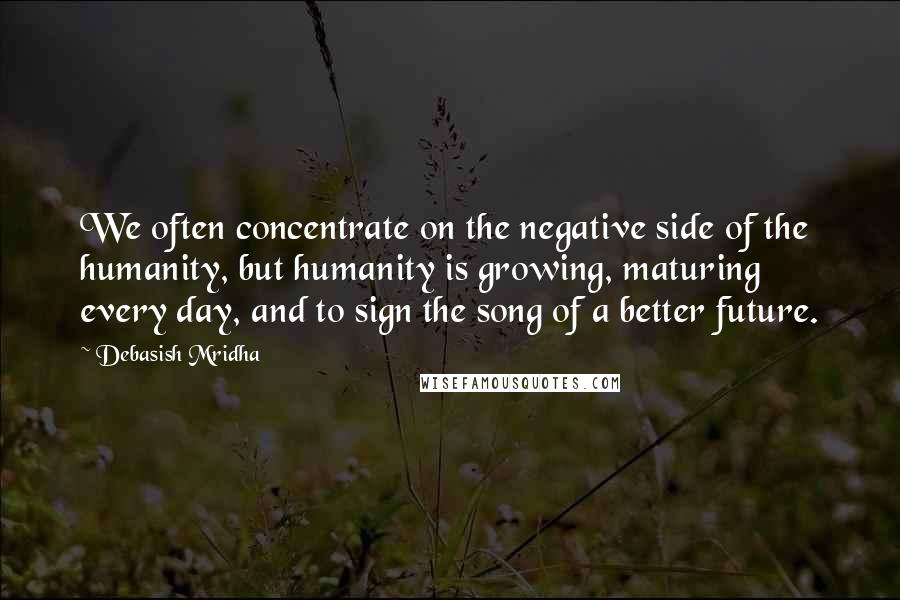 Debasish Mridha Quotes: We often concentrate on the negative side of the humanity, but humanity is growing, maturing every day, and to sign the song of a better future.