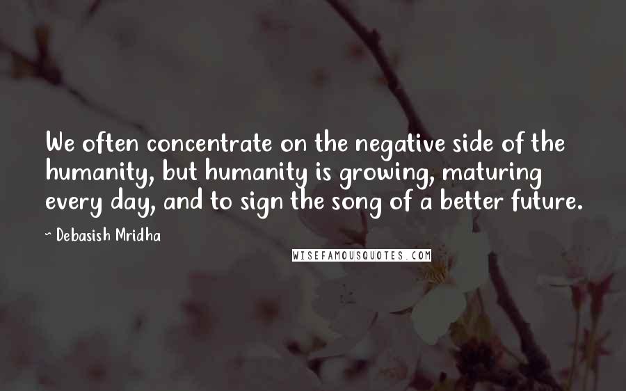 Debasish Mridha Quotes: We often concentrate on the negative side of the humanity, but humanity is growing, maturing every day, and to sign the song of a better future.