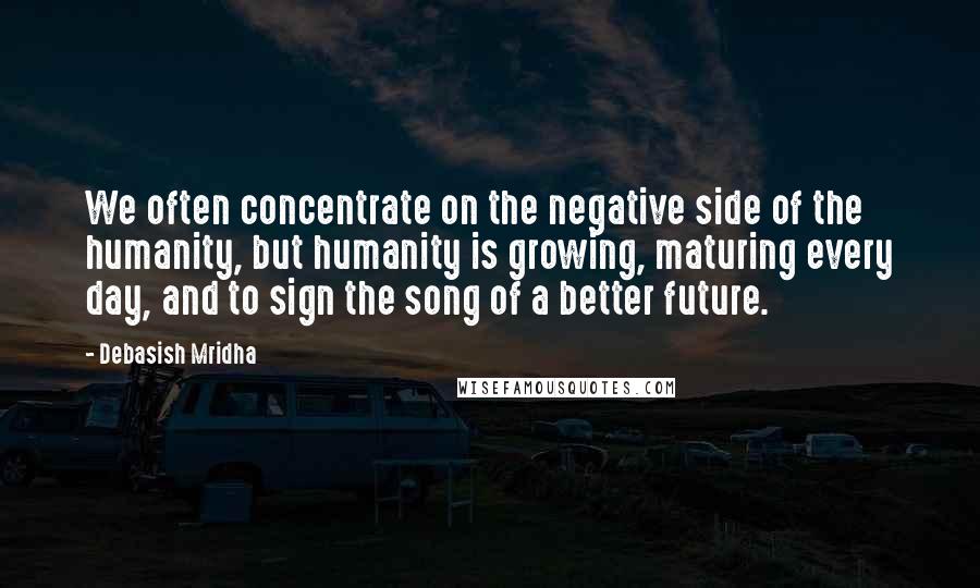 Debasish Mridha Quotes: We often concentrate on the negative side of the humanity, but humanity is growing, maturing every day, and to sign the song of a better future.