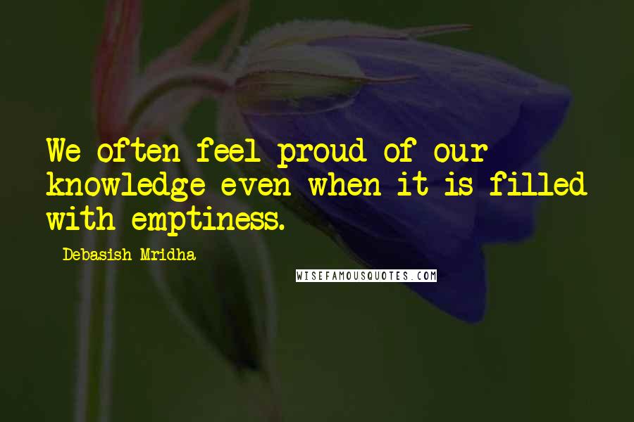 Debasish Mridha Quotes: We often feel proud of our knowledge even when it is filled with emptiness.