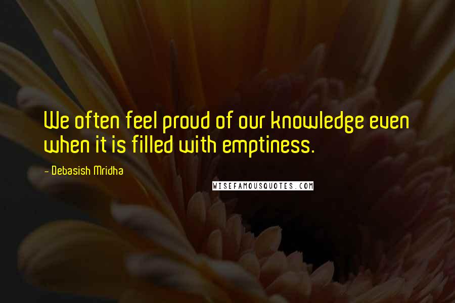 Debasish Mridha Quotes: We often feel proud of our knowledge even when it is filled with emptiness.