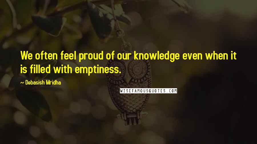 Debasish Mridha Quotes: We often feel proud of our knowledge even when it is filled with emptiness.