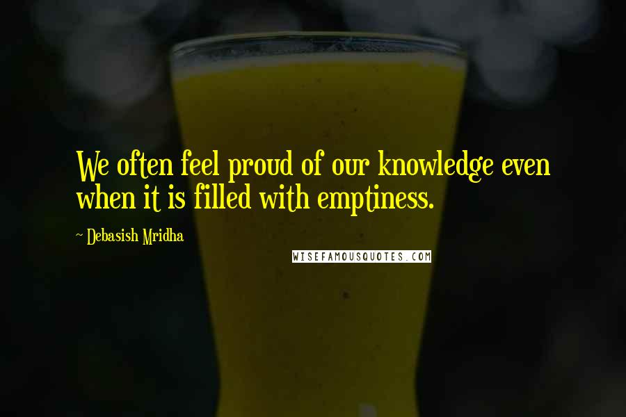 Debasish Mridha Quotes: We often feel proud of our knowledge even when it is filled with emptiness.