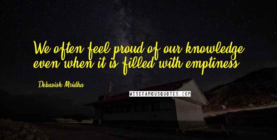 Debasish Mridha Quotes: We often feel proud of our knowledge even when it is filled with emptiness.