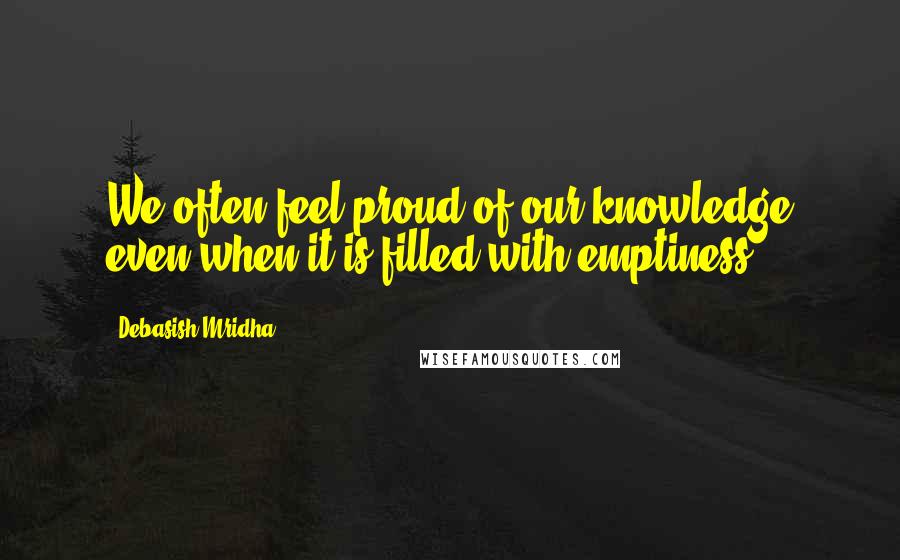Debasish Mridha Quotes: We often feel proud of our knowledge even when it is filled with emptiness.