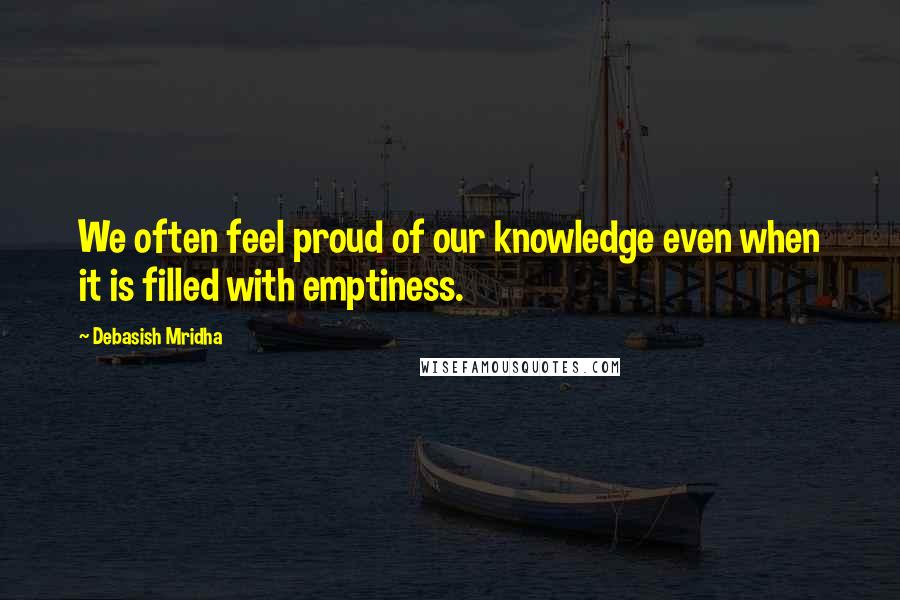 Debasish Mridha Quotes: We often feel proud of our knowledge even when it is filled with emptiness.