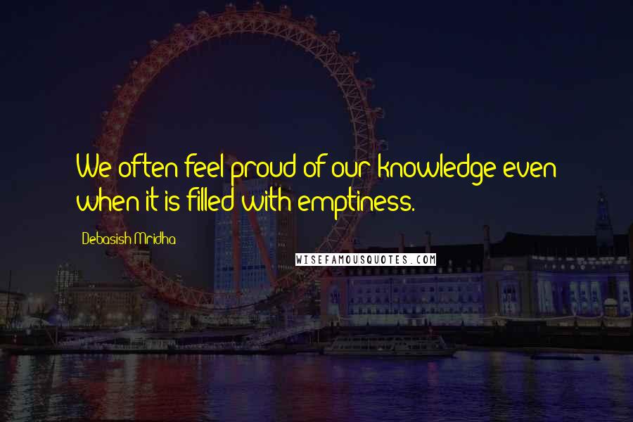 Debasish Mridha Quotes: We often feel proud of our knowledge even when it is filled with emptiness.