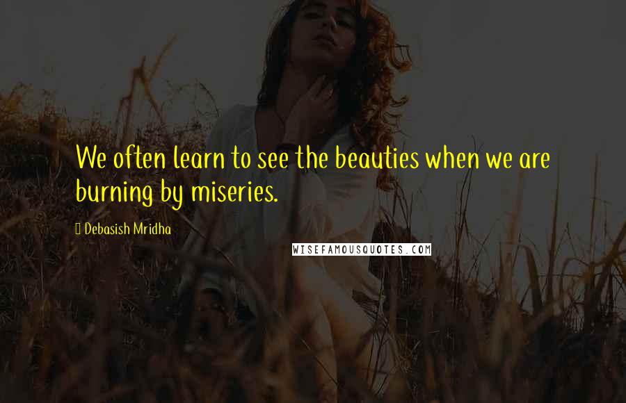 Debasish Mridha Quotes: We often learn to see the beauties when we are burning by miseries.