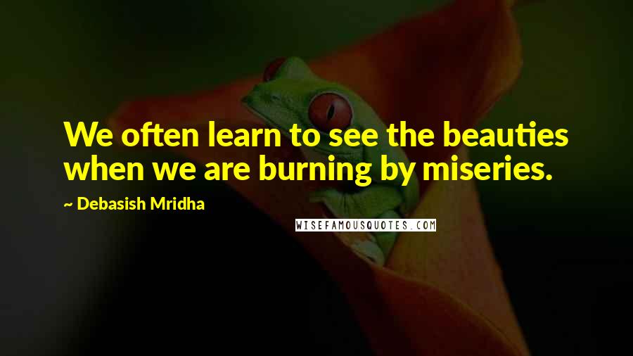 Debasish Mridha Quotes: We often learn to see the beauties when we are burning by miseries.