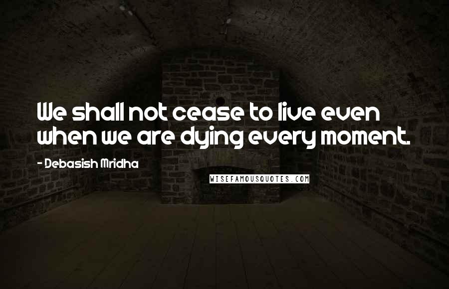 Debasish Mridha Quotes: We shall not cease to live even when we are dying every moment.