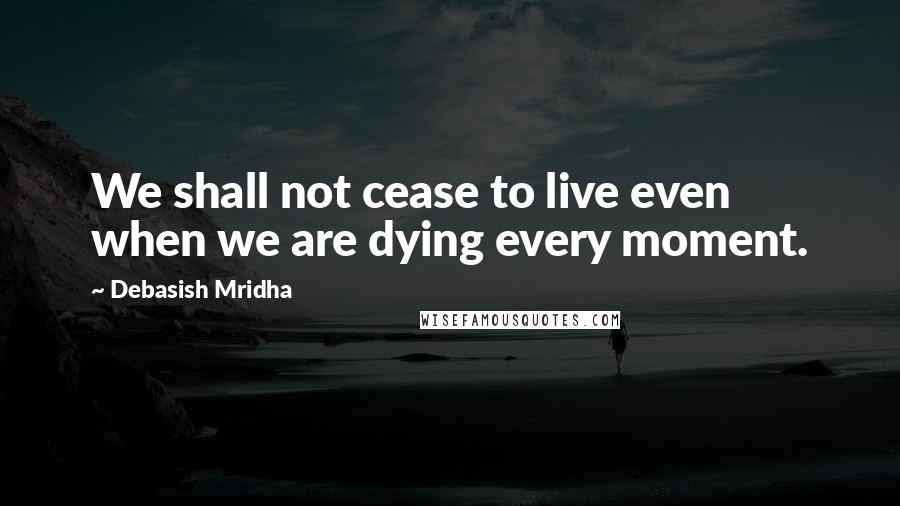 Debasish Mridha Quotes: We shall not cease to live even when we are dying every moment.