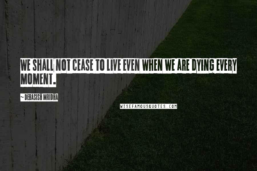 Debasish Mridha Quotes: We shall not cease to live even when we are dying every moment.