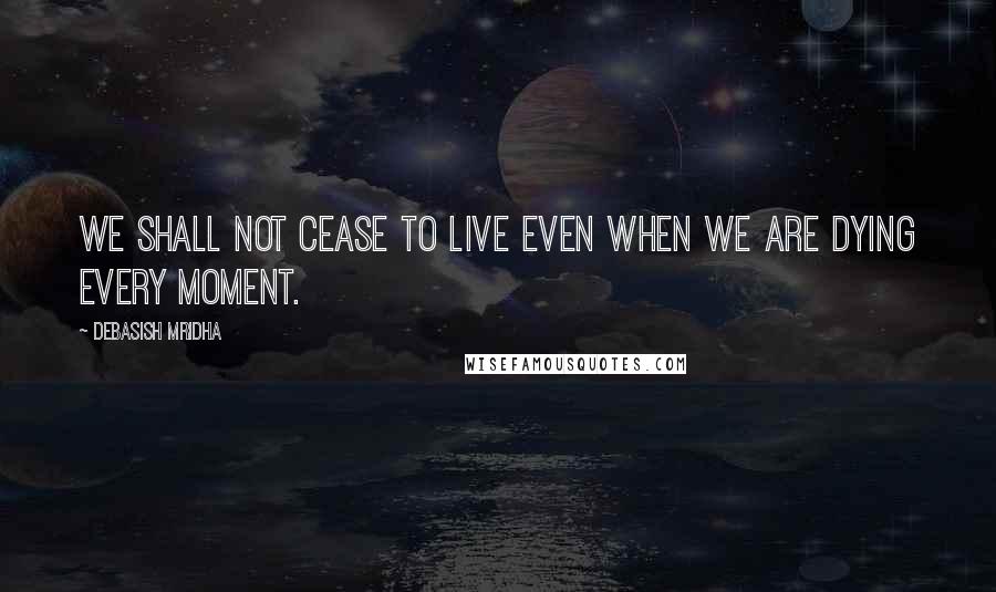 Debasish Mridha Quotes: We shall not cease to live even when we are dying every moment.