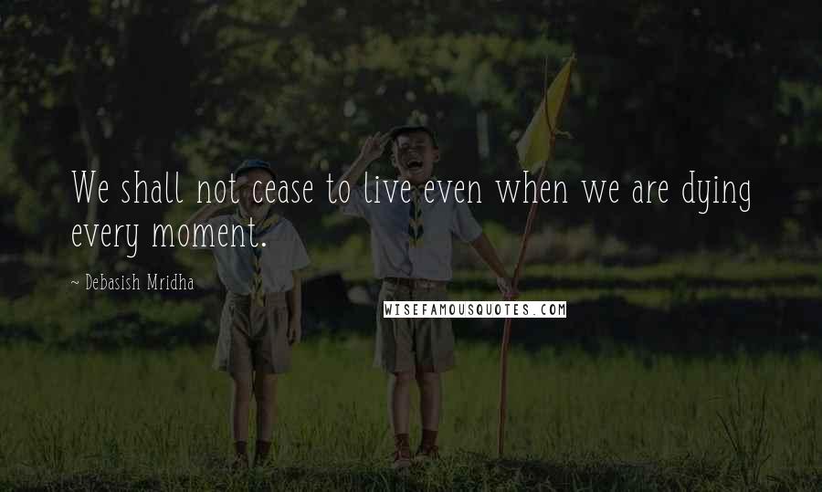 Debasish Mridha Quotes: We shall not cease to live even when we are dying every moment.