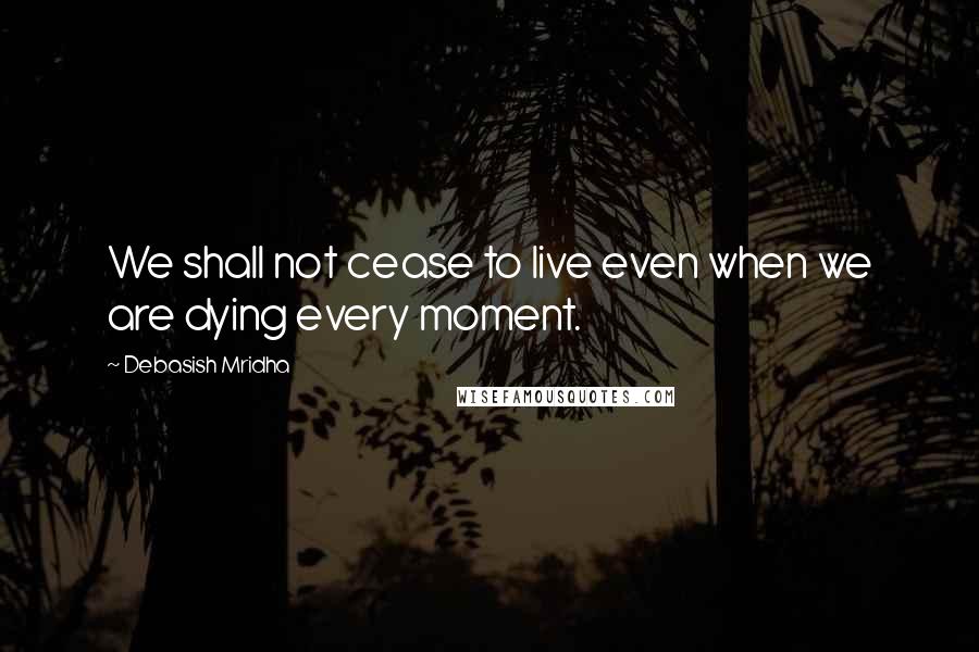 Debasish Mridha Quotes: We shall not cease to live even when we are dying every moment.