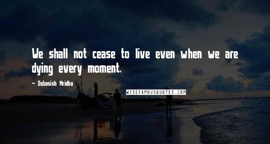 Debasish Mridha Quotes: We shall not cease to live even when we are dying every moment.