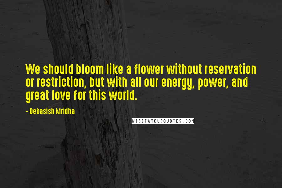 Debasish Mridha Quotes: We should bloom like a flower without reservation or restriction, but with all our energy, power, and great love for this world.