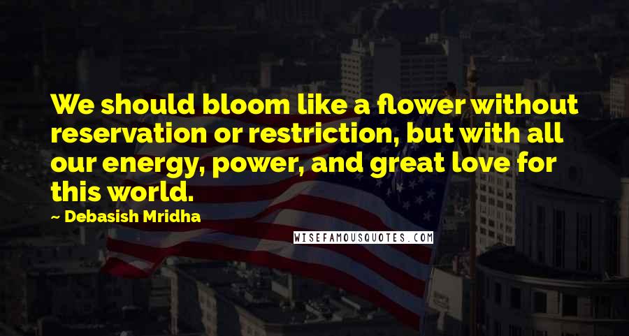 Debasish Mridha Quotes: We should bloom like a flower without reservation or restriction, but with all our energy, power, and great love for this world.