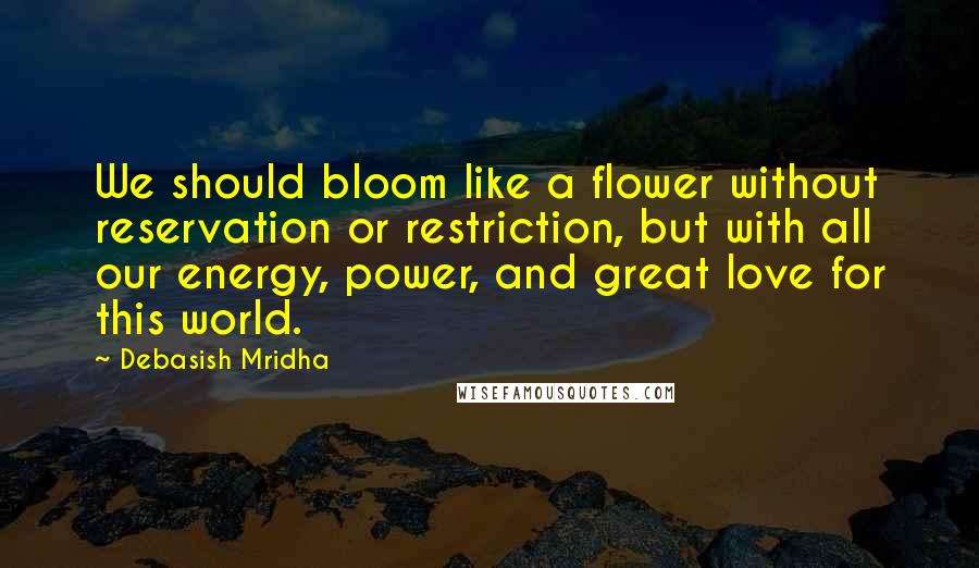 Debasish Mridha Quotes: We should bloom like a flower without reservation or restriction, but with all our energy, power, and great love for this world.