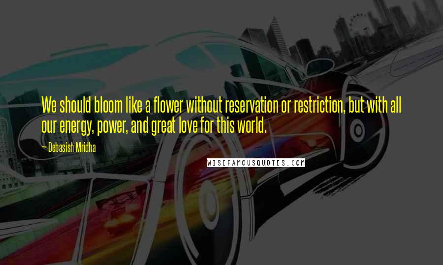 Debasish Mridha Quotes: We should bloom like a flower without reservation or restriction, but with all our energy, power, and great love for this world.