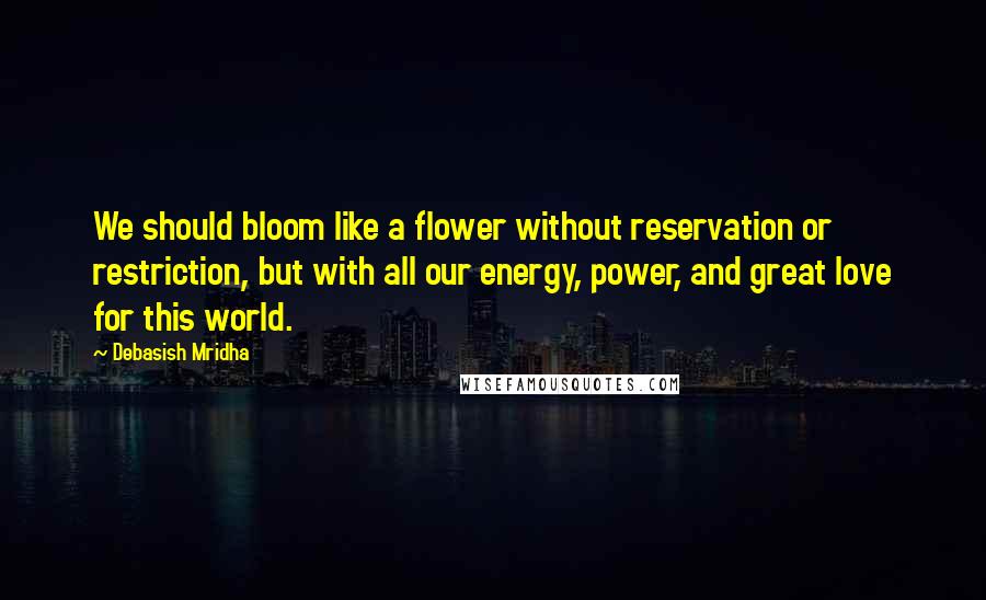 Debasish Mridha Quotes: We should bloom like a flower without reservation or restriction, but with all our energy, power, and great love for this world.