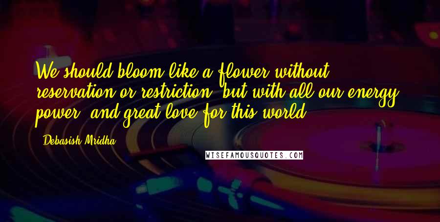 Debasish Mridha Quotes: We should bloom like a flower without reservation or restriction, but with all our energy, power, and great love for this world.